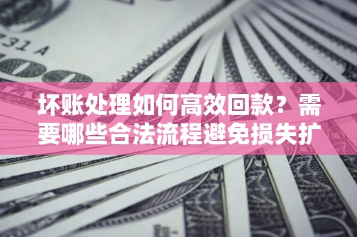 济南坏账处理如何高效回款？需要哪些合法流程避免损失扩大？