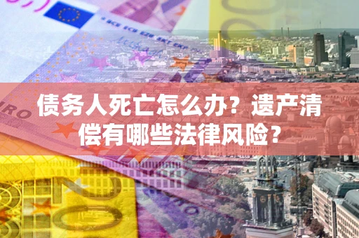 济南债务人死亡怎么办？遗产清偿有哪些法律风险？