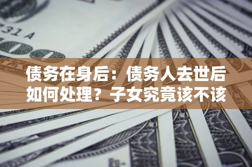 济南债务在身后：债务人去世后如何处理？子女究竟该不该还钱？