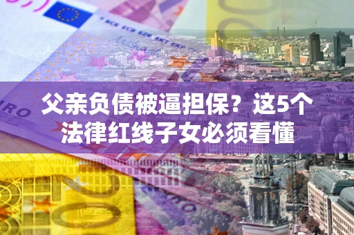 济南父亲负债被逼担保？这5个法律红线子女必须看懂