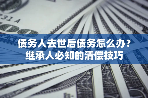济南债务人去世后债务怎么办？继承人必知的清偿技巧