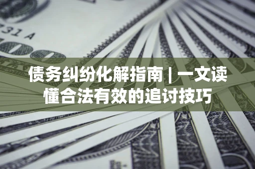 济南债务纠纷化解指南 | 一文读懂合法有效的追讨技巧
